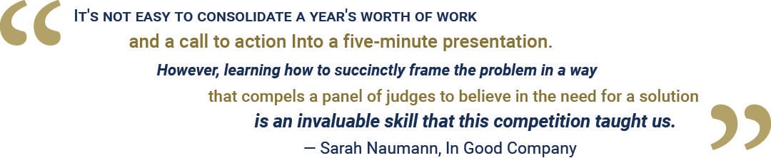 It's not easy to consolidate a year's worth of work and a call to action into a five-minute presentation. However, learning how to succinctly frame the problem in a way that compels a panel of judges to believe in the need for a solution is an invaluable skill that this competition taught us.”   – Sarah Naumann, In Good Company 