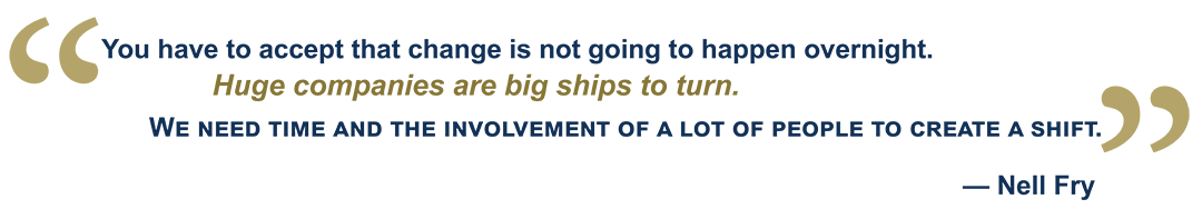 “You have to accept that change is not going to happen overnight. Huge companies are big ships to turn. We need time and the involvement of a lot of people to create a shift.” — Nell Fry